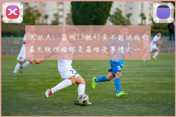 沃尔夫：篮网15胜45负不能说我们最失败但输球是最难受事情之一