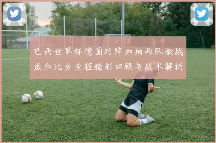 巴西世界杯德国对阵加纳两队激战成和比分全程精彩回顾与战术解析