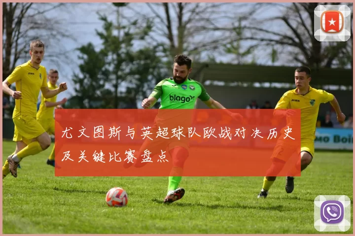 尤文图斯与英超球队欧战对决历史及关键比赛盘点
