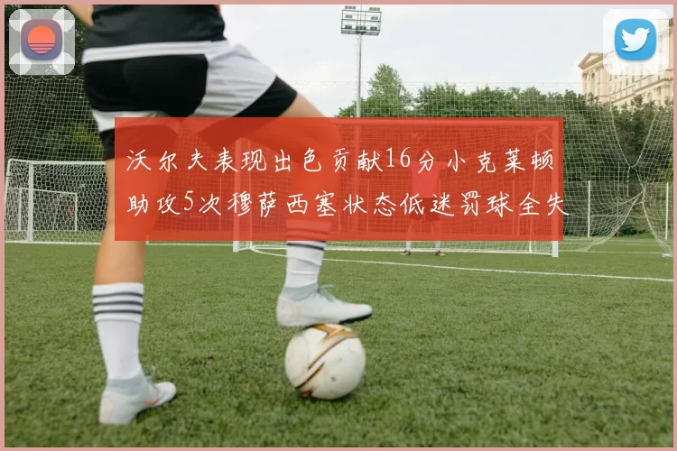 沃尔夫表现出色贡献16分小克莱顿助攻5次穆萨西塞状态低迷罚球全失