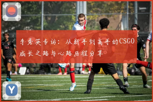 李秀英专访：从新手到高手的CSGO成长之路与心路历程分享