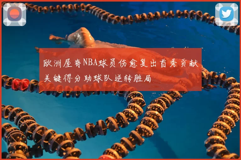 欧洲屋脊NBA球员伤愈复出首秀贡献关键得分助球队逆转胜局