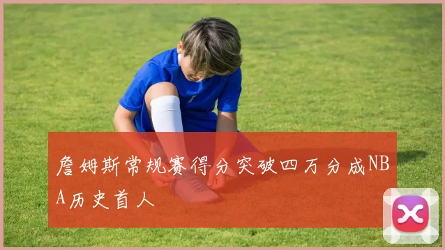 詹姆斯常规赛得分突破四万分成NBA历史首人