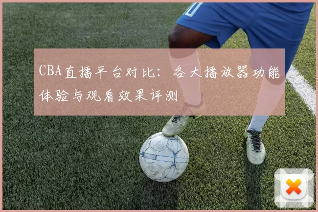 CBA直播平台对比：各大播放器功能体验与观看效果评测