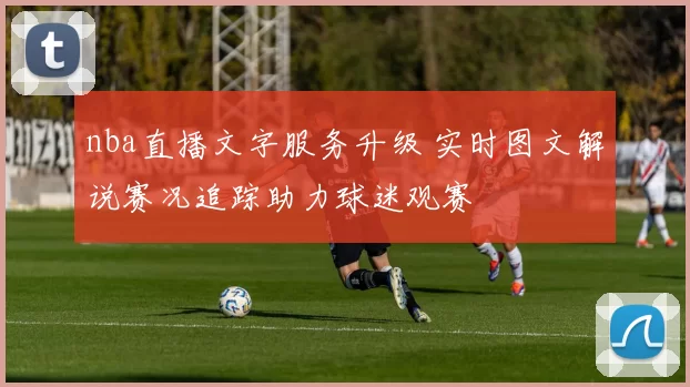 nba直播文字服务升级 实时图文解说赛况追踪助力球迷观赛