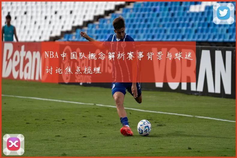 NBA中国队概念解析赛事背景与球迷讨论焦点梳理