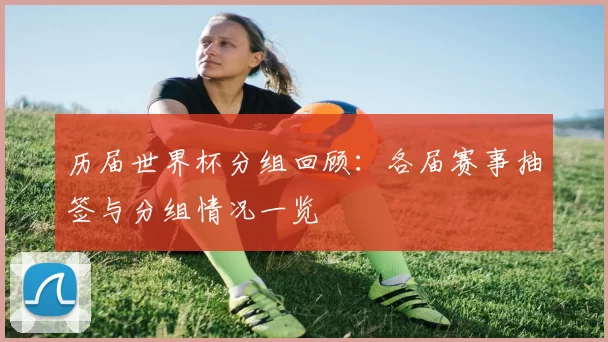 历届世界杯分组回顾：各届赛事抽签与分组情况一览