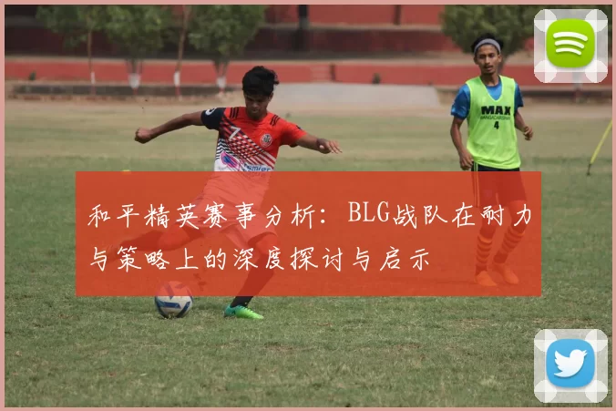 和平精英赛事分析：BLG战队在耐力与策略上的深度探讨与启示