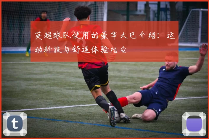 英超球队使用的豪华大巴介绍：运动科技与舒适体验结合