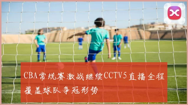 CBA常规赛激战继续CCTV5直播全程覆盖球队争冠形势