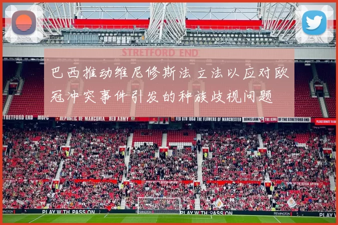 巴西推动维尼修斯法立法以应对欧冠冲突事件引发的种族歧视问题