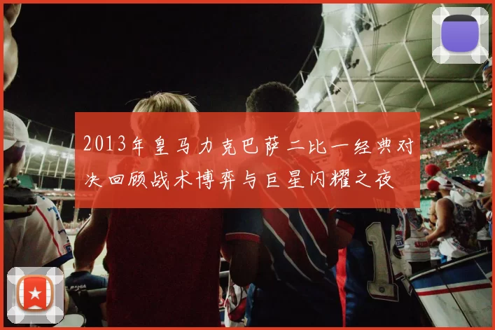 2013年皇马力克巴萨二比一经典对决回顾战术博弈与巨星闪耀之夜