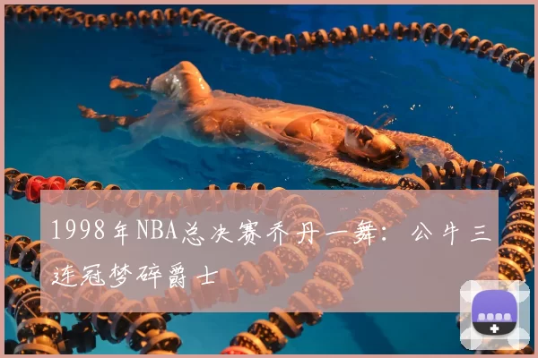 1998年NBA总决赛乔丹一舞：公牛三连冠梦碎爵士
