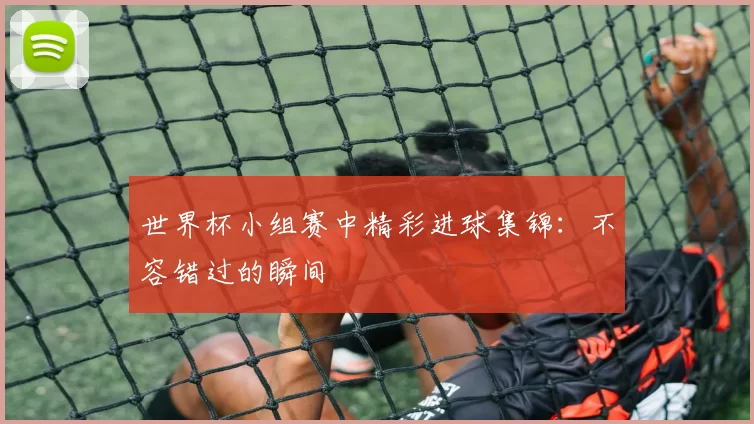 世界杯小组赛中精彩进球集锦：不容错过的瞬间