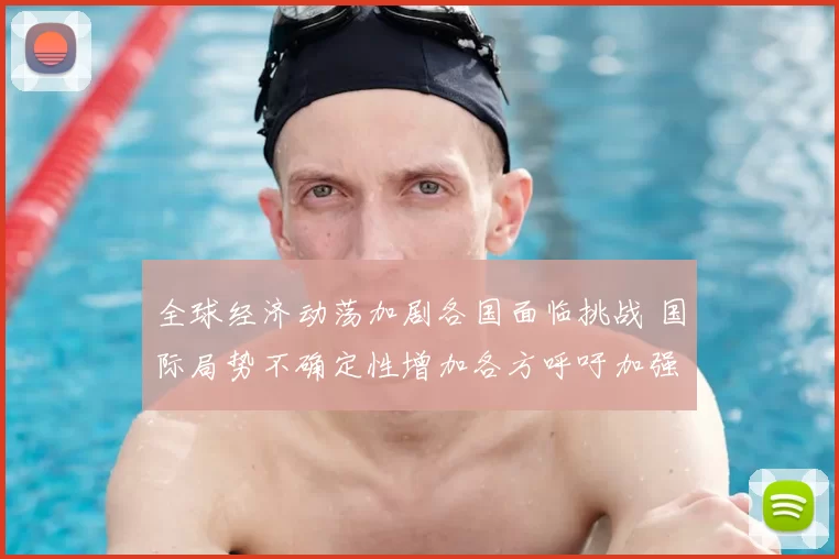 全球经济动荡加剧各国面临挑战 国际局势不确定性增加各方呼吁加强合作