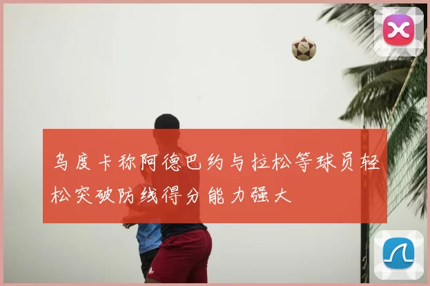 乌度卡称阿德巴约与拉松等球员轻松突破防线得分能力强大
