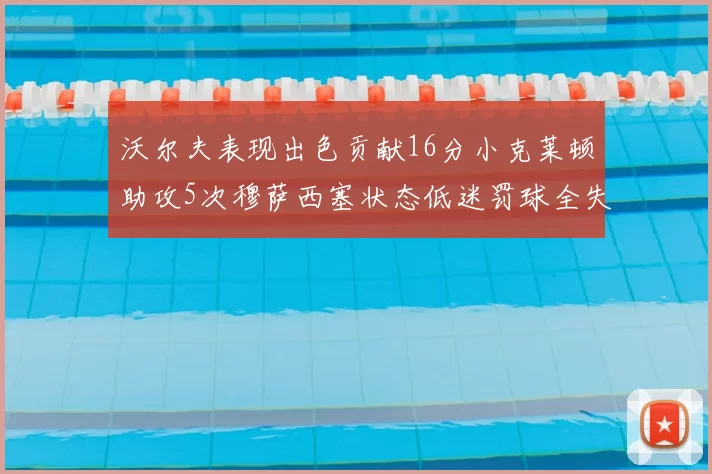 沃尔夫表现出色贡献16分小克莱顿助攻5次穆萨西塞状态低迷罚球全失