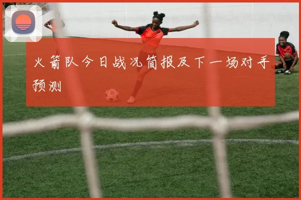 火箭队今日战况简报及下一场对手预测