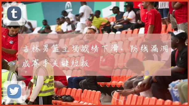 吉林男篮主场战绩下滑，防线漏洞成赛季关键短板