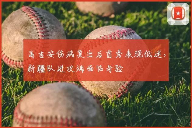 高吉安伤病复出后首秀表现低迷，新疆队进攻端面临考验