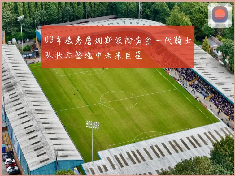 03年选秀詹姆斯领衔黄金一代骑士队状元签选中未来巨星