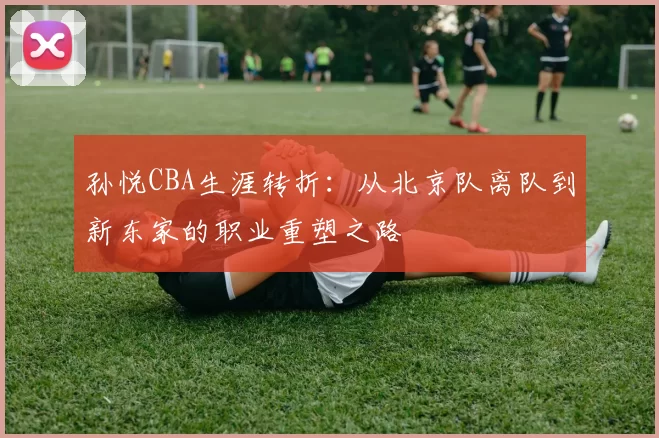 孙悦CBA生涯转折：从北京队离队到新东家的职业重塑之路