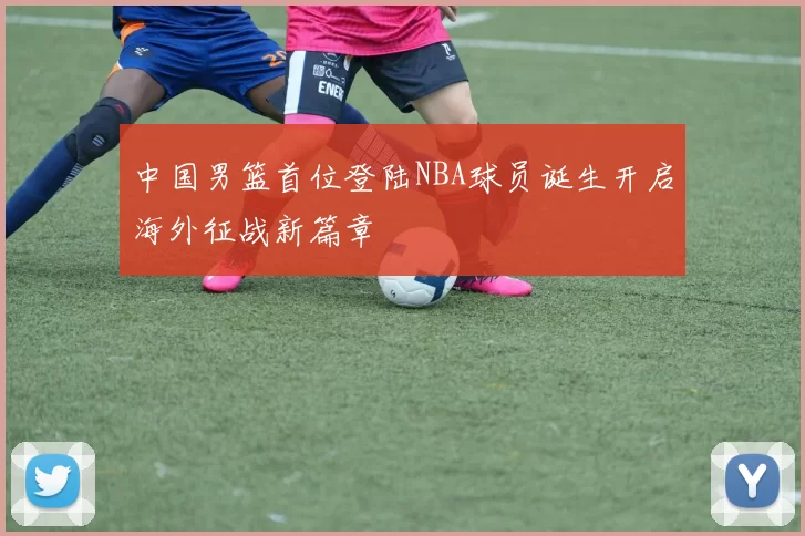 中国男篮首位登陆NBA球员诞生开启海外征战新篇章