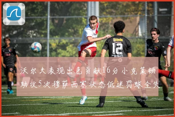 沃尔夫表现出色贡献16分小克莱顿助攻5次穆萨西塞状态低迷罚球全失
