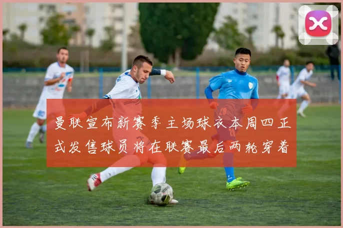 曼联宣布新赛季主场球衣本周四正式发售球员将在联赛最后两轮穿着上阵