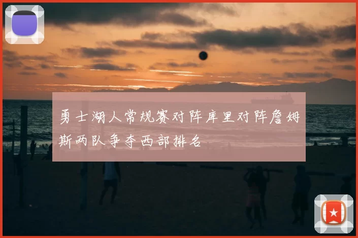 勇士湖人常规赛对阵库里对阵詹姆斯两队争夺西部排名