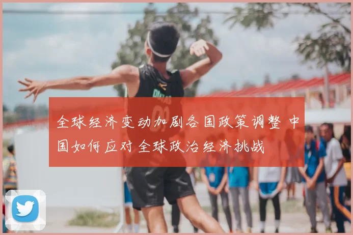 全球经济变动加剧各国政策调整 中国如何应对全球政治经济挑战