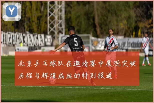 北京乒乓球队在邀请赛中展现突破历程与辉煌成就的特别报道