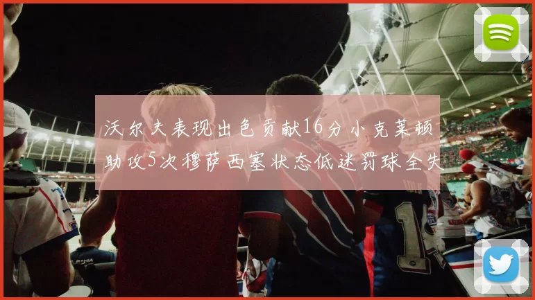 沃尔夫表现出色贡献16分小克莱顿助攻5次穆萨西塞状态低迷罚球全失
