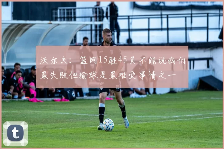 沃尔夫：篮网15胜45负不能说我们最失败但输球是最难受事情之一