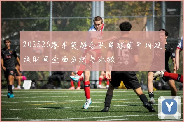 202526赛季英超各队角球前平均延误时间全面分析与比较