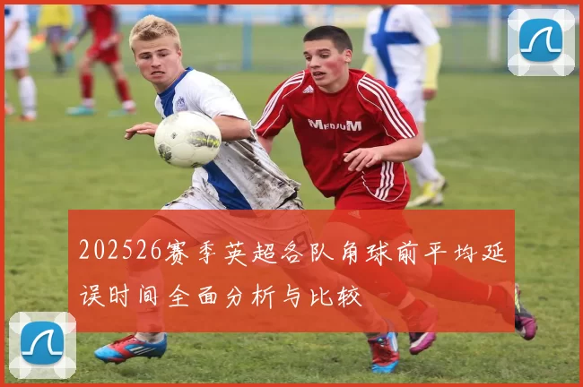 202526赛季英超各队角球前平均延误时间全面分析与比较