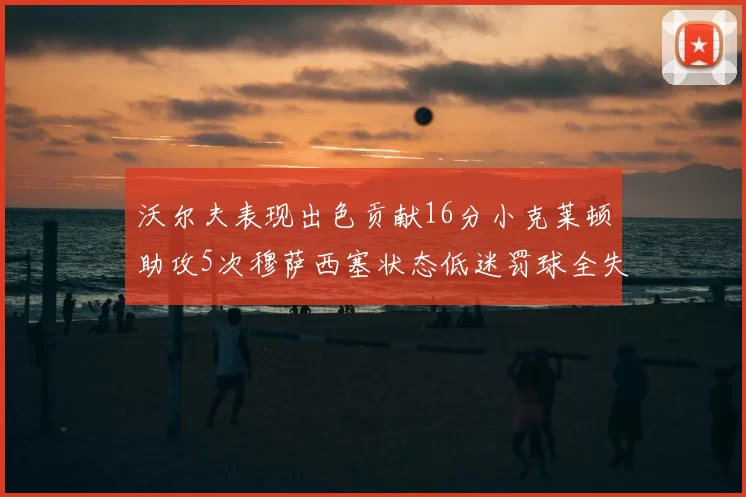 沃尔夫表现出色贡献16分小克莱顿助攻5次穆萨西塞状态低迷罚球全失