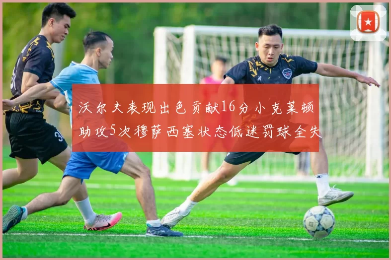 沃尔夫表现出色贡献16分小克莱顿助攻5次穆萨西塞状态低迷罚球全失