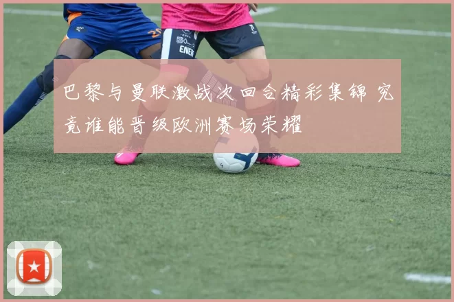 巴黎与曼联激战次回合精彩集锦 究竟谁能晋级欧洲赛场荣耀