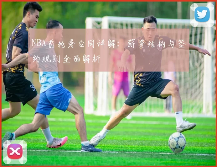 NBA首轮秀合同详解：薪资结构与签约规则全面解析