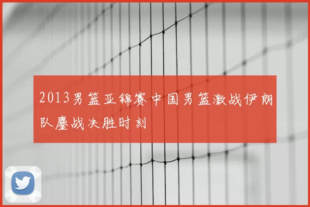 2013男篮亚锦赛中国男篮激战伊朗队鏖战决胜时刻