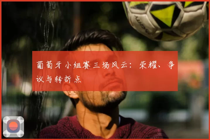 葡萄牙小组赛三场风云：荣耀、争议与转折点