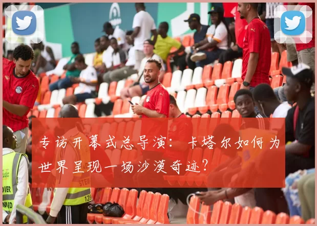 专访开幕式总导演：卡塔尔如何为世界呈现一场沙漠奇迹？