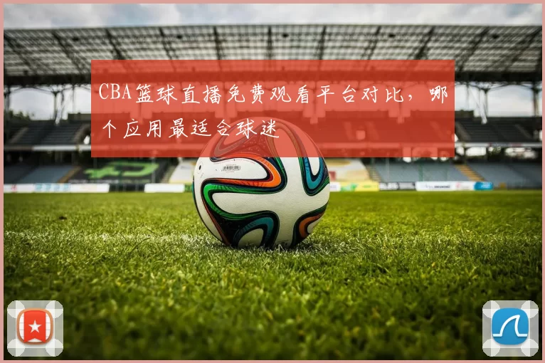 CBA篮球直播免费观看平台对比，哪个应用最适合球迷