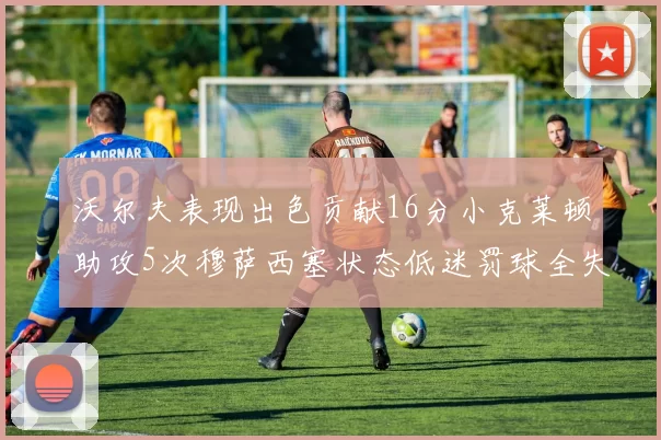 沃尔夫表现出色贡献16分小克莱顿助攻5次穆萨西塞状态低迷罚球全失