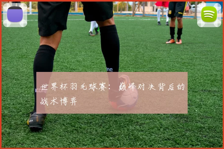 世界杯羽毛球赛:巅峰对决背后的战术博弈