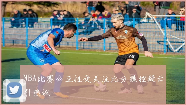 NBA比赛公正性受关注比分操控疑云引热议