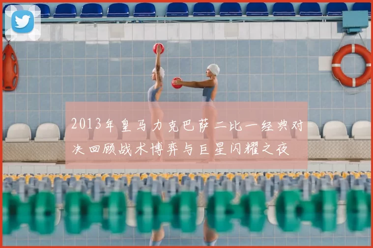 2013年皇马力克巴萨二比一经典对决回顾战术博弈与巨星闪耀之夜