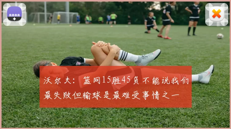 沃尔夫：篮网15胜45负不能说我们最失败但输球是最难受事情之一