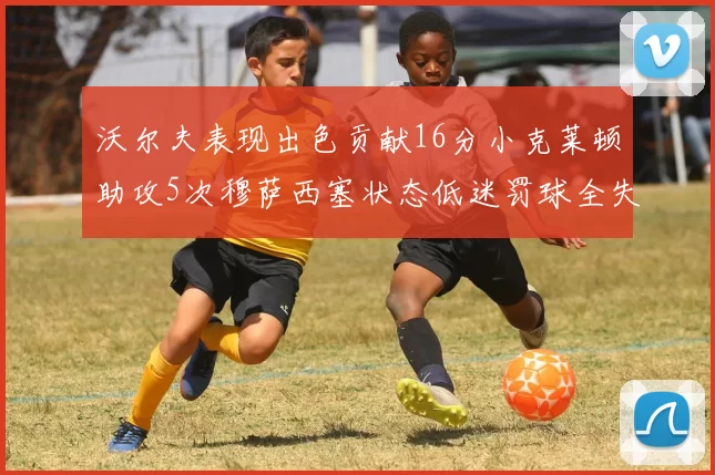 沃尔夫表现出色贡献16分小克莱顿助攻5次穆萨西塞状态低迷罚球全失